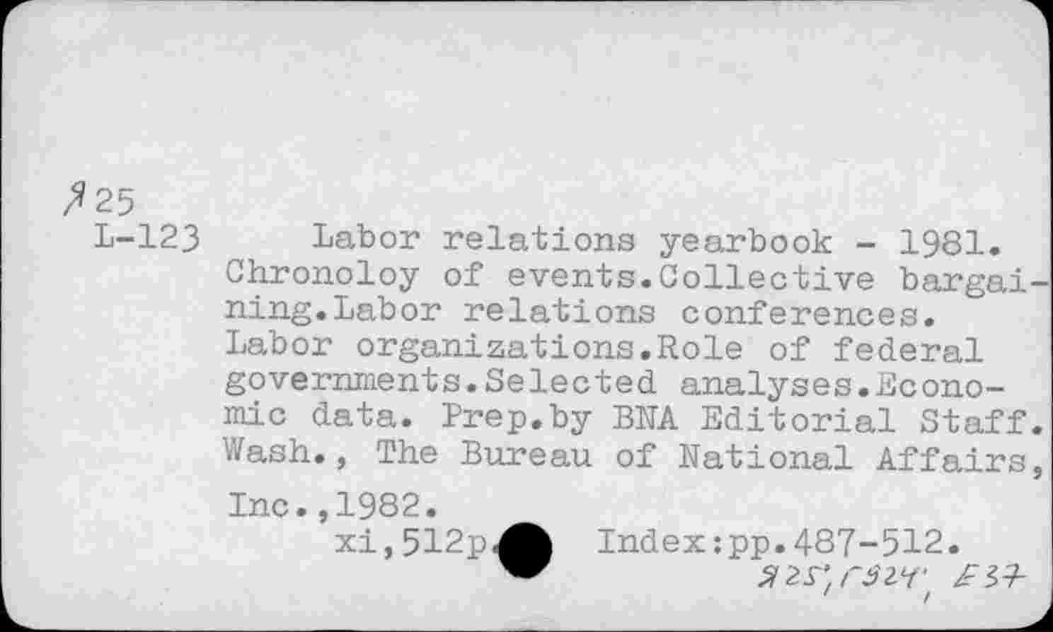 ﻿25
L-123 Labor relations yearbook - 1981. Chronoloy of events.Collective bargai ning.Labor relations conferences. Labor organizations.Role of federal governments.Selected analyses.Economic data. Prep.by BRA Editorial Staff Wash., The Bureau of Rational Affairs
Inc.,1982.
xi,512pA Index :pp. 487-512.